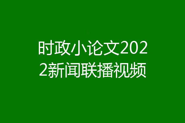 时政小论文2022新闻联播视频