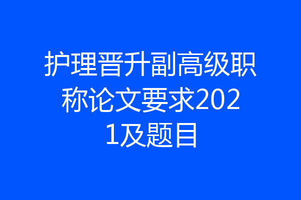 护理晋升副高级职称论文要求2021及题目