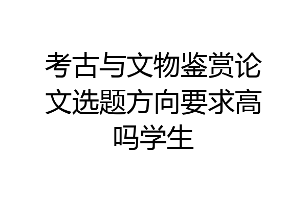 考古与文物鉴赏论文选题方向要求高吗学生