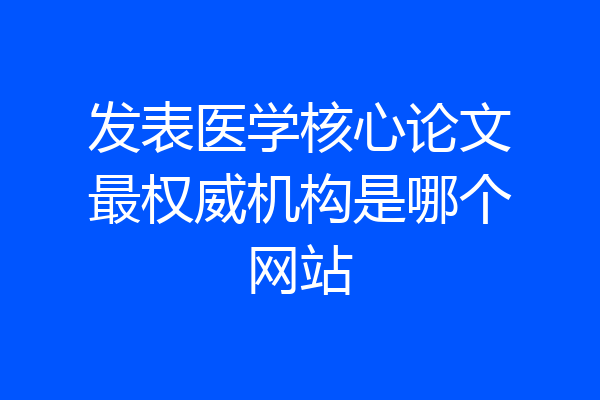 发表医学核心论文最权威机构是哪个网站