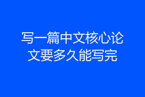 写一篇中文核心论文要多久能写完