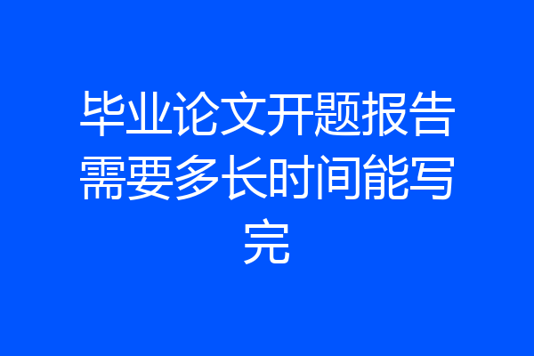毕业论文开题报告需要多长时间能写完