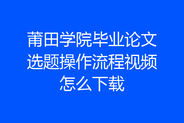 莆田学院毕业论文选题操作流程视频怎么下载