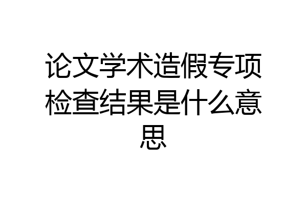 论文学术造假专项检查结果是什么意思