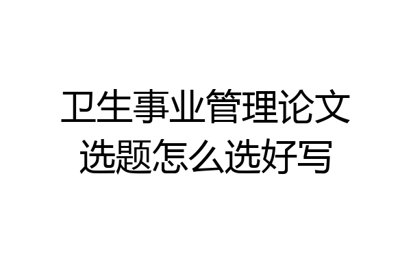 卫生事业管理论文选题怎么选好写