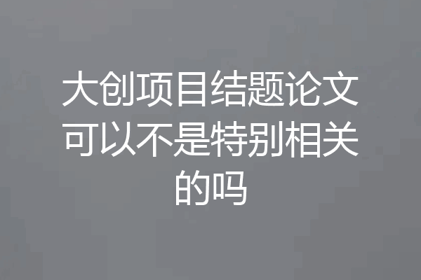 大创项目结题论文可以不是特别相关的吗