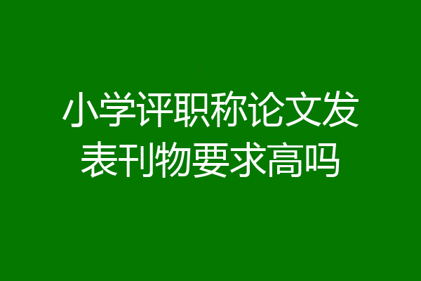 小学评职称论文发表刊物要求高吗