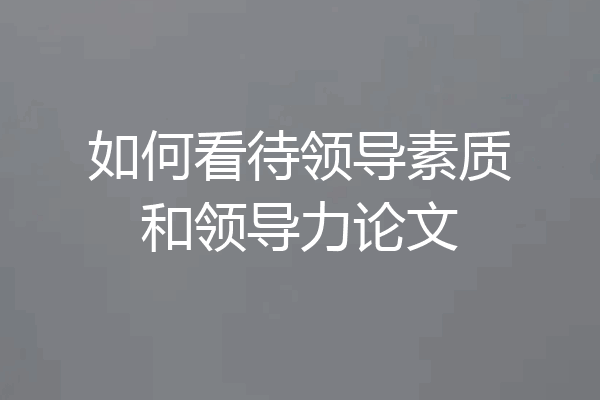 如何看待领导素质和领导力论文