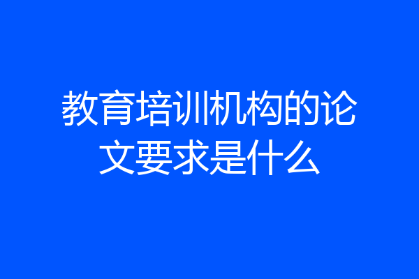 教育培训机构的论文要求是什么