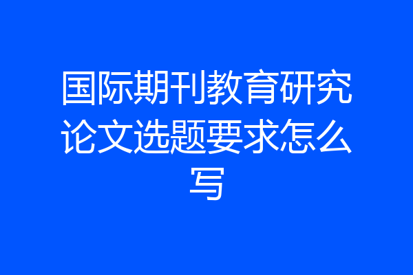 国际期刊教育研究论文选题要求怎么写
