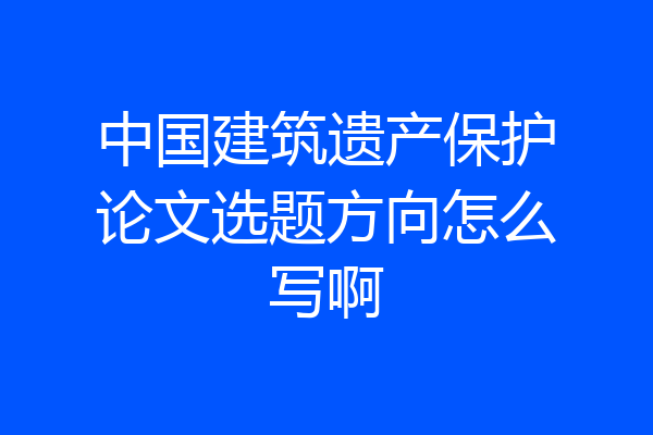 中国建筑遗产保护论文选题方向怎么写啊