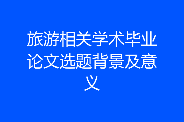 旅游相关学术毕业论文选题背景及意义