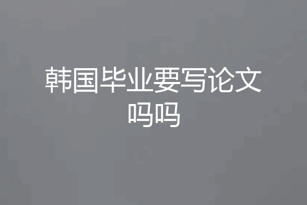 韩国毕业要写论文吗吗