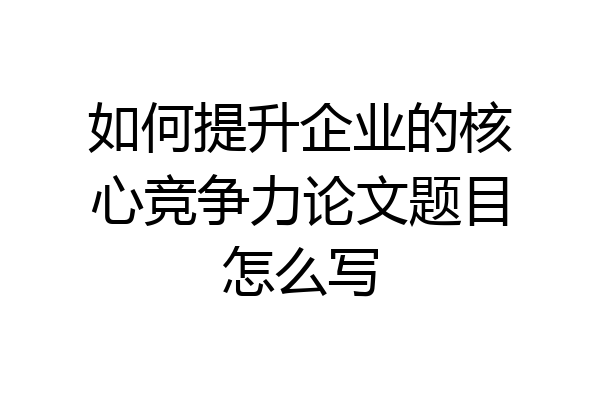 如何提升企业的核心竞争力论文题目怎么写