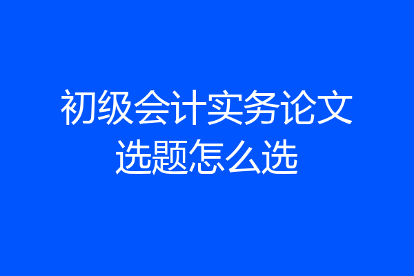 初级会计实务论文选题怎么选