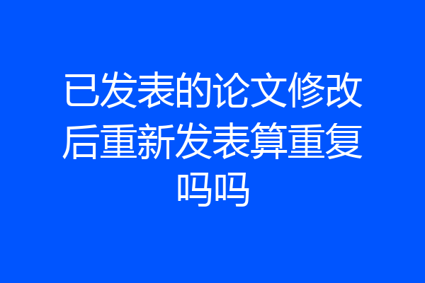 已发表的论文修改后重新发表算重复吗吗