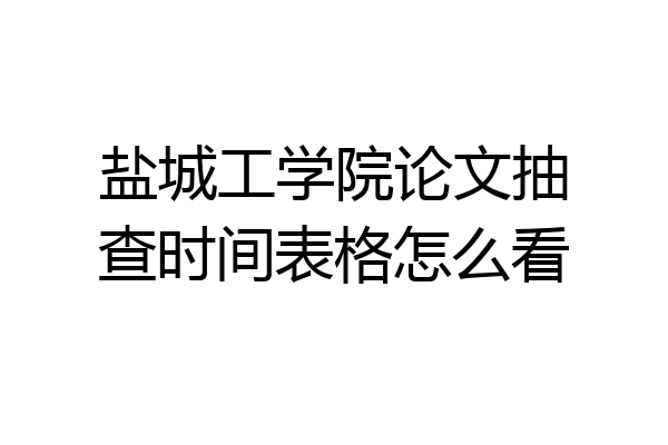 盐城工学院论文抽查时间表格怎么看