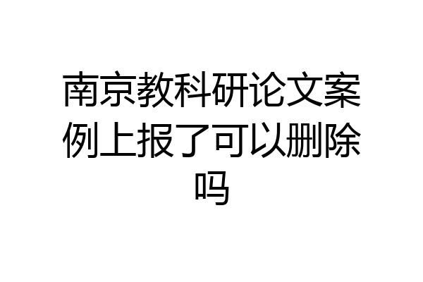 南京教科研论文案例上报了可以删除吗