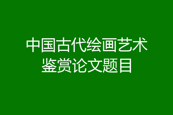 中国古代绘画艺术鉴赏论文题目