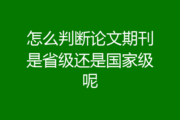 怎么判断论文期刊是省级还是国家级呢