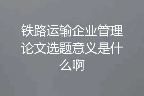 铁路运输企业管理论文选题意义是什么啊
