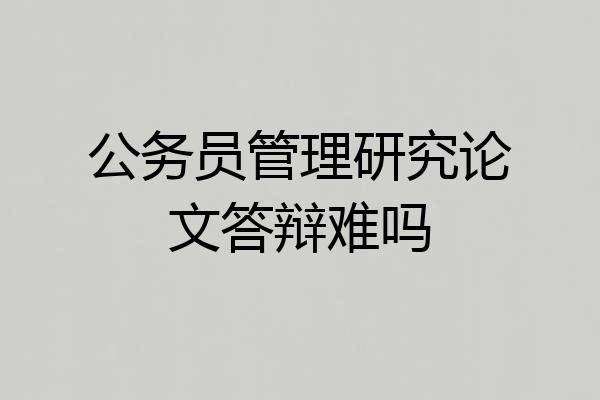 公务员管理研究论文答辩难吗