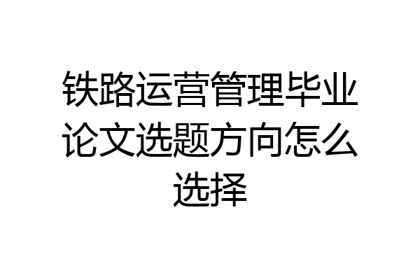 铁路运营管理毕业论文选题方向怎么选择