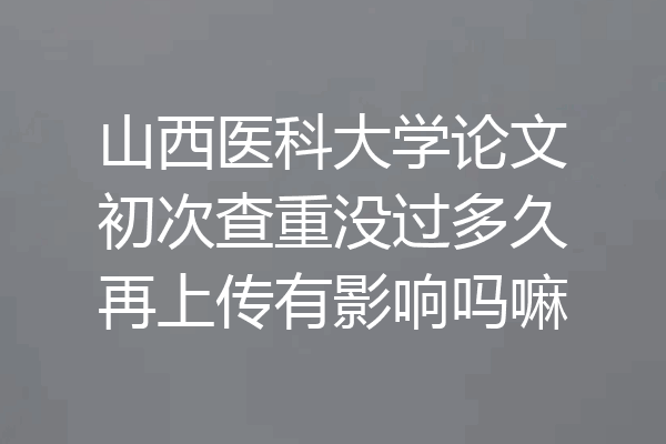 山西医科大学论文初次查重没过多久再上传有影响吗嘛