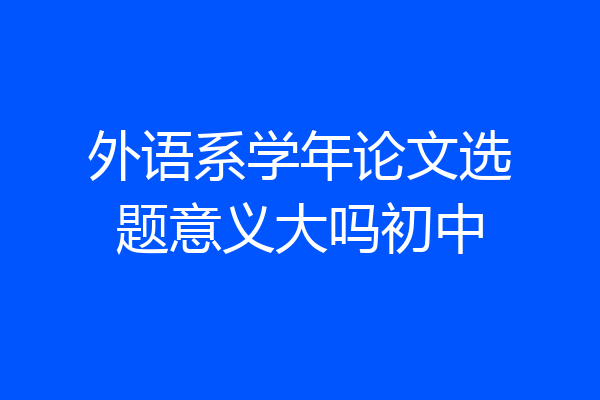 外语系学年论文选题意义大吗初中