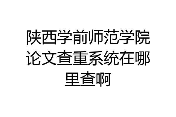 陕西学前师范学院论文查重系统在哪里查啊