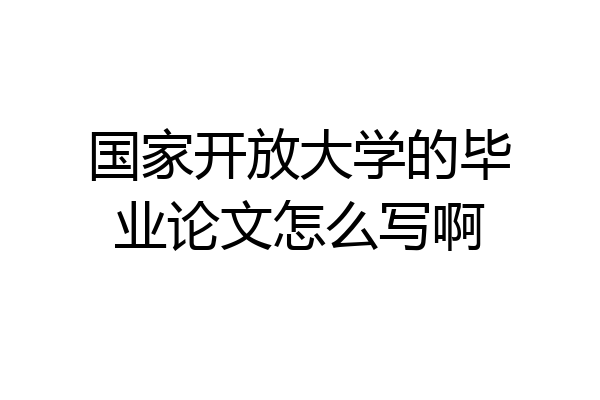 国家开放大学的毕业论文怎么写啊