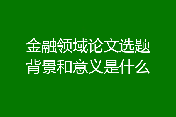 金融领域论文选题背景和意义是什么
