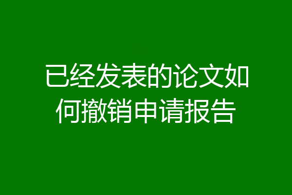 已经发表的论文如何撤销申请报告