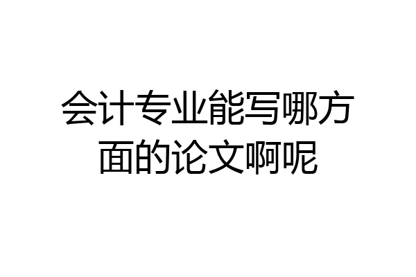 会计专业能写哪方面的论文啊呢