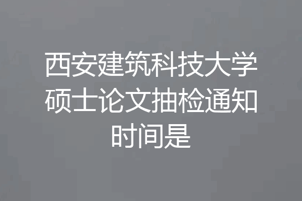西安建筑科技大学硕士论文抽检通知时间是