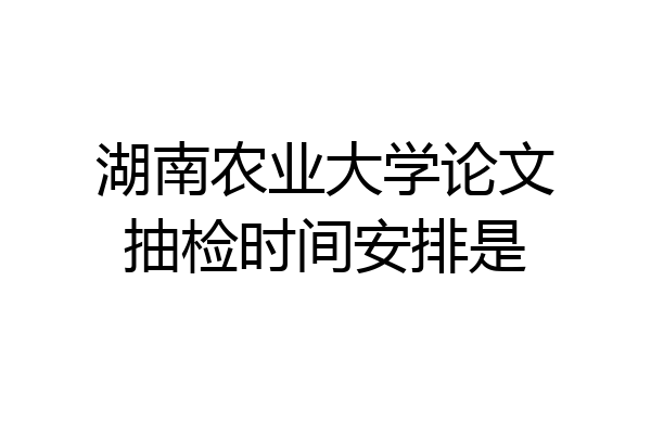 湖南农业大学论文抽检时间安排是