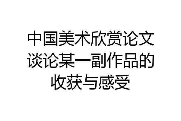 中国美术欣赏论文谈论某一副作品的收获与感受