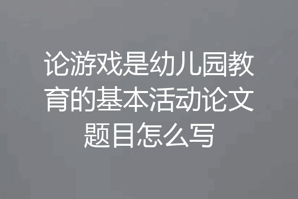 论游戏是幼儿园教育的基本活动论文题目怎么写