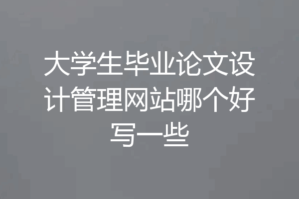 大学生毕业论文设计管理网站哪个好写一些