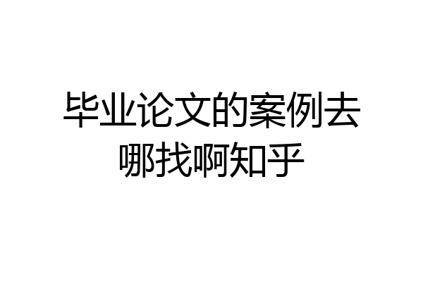 毕业论文的案例去哪找啊知乎
