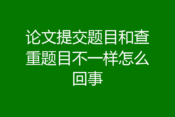 论文提交题目和查重题目不一样怎么回事