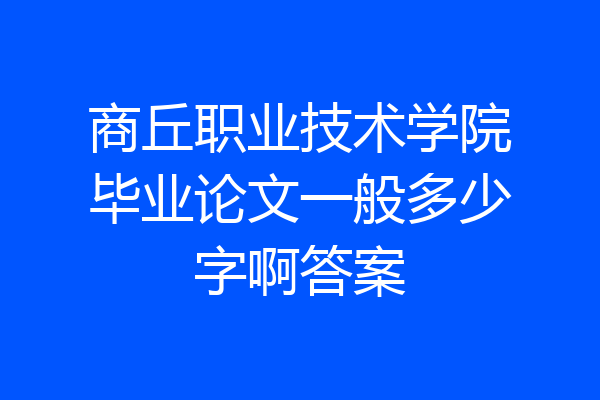 商丘职业技术学院毕业论文一般多少字啊答案