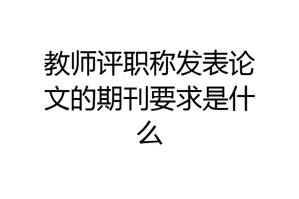 教师评职称发表论文的期刊要求是什么