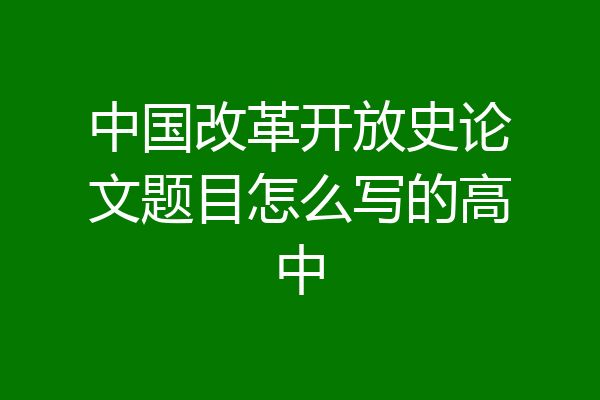 中国改革开放史论文题目怎么写的高中