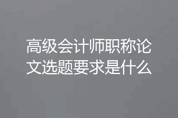 高级会计师职称论文选题要求是什么