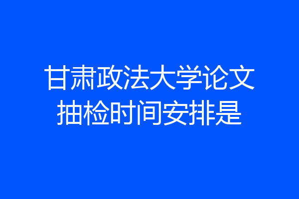 甘肃政法大学论文抽检时间安排是