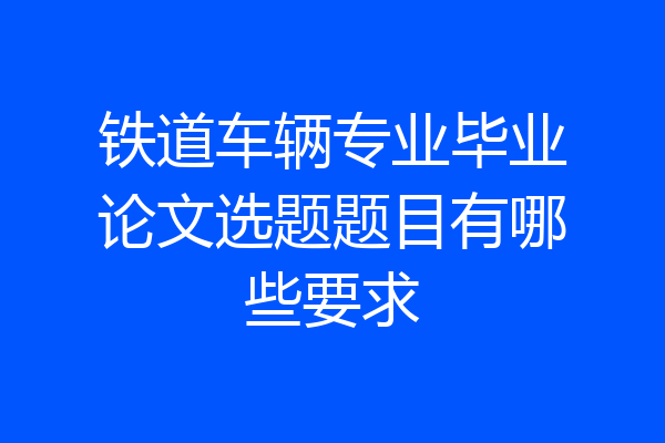 铁道车辆专业毕业论文选题题目有哪些要求