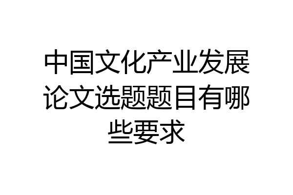 中国文化产业发展论文选题题目有哪些要求