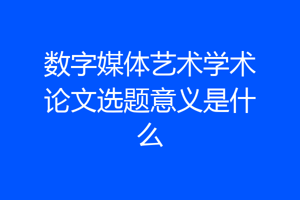 数字媒体艺术学术论文选题意义是什么