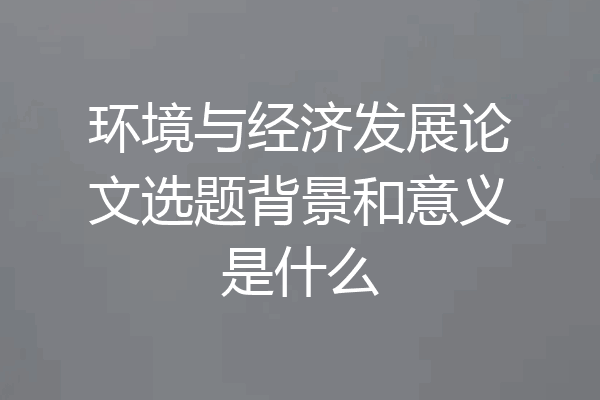环境与经济发展论文选题背景和意义是什么